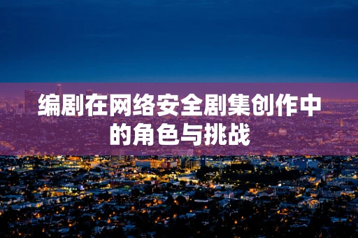 编剧在网络安全剧集创作中的角色与挑战