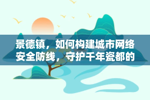 景德镇，如何构建城市网络安全防线，守护千年瓷都的数字未来？