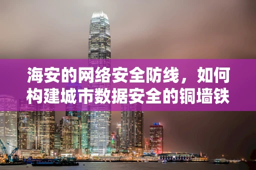 海安的网络安全防线，如何构建城市数据安全的铜墙铁壁？
