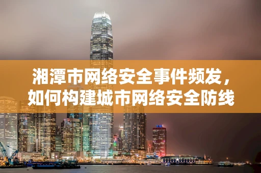 湘潭市网络安全事件频发，如何构建城市网络安全防线？
