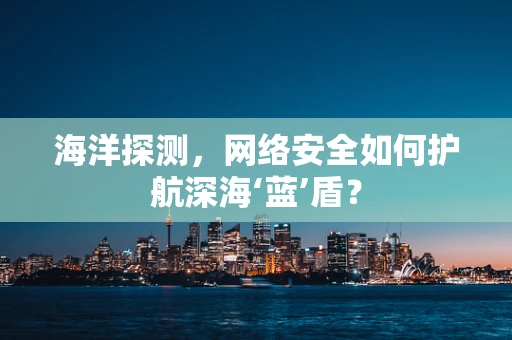 海洋探测，网络安全如何护航深海‘蓝’盾？