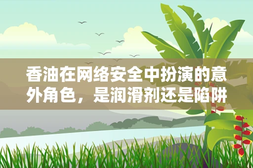 香油在网络安全中扮演的意外角色，是润滑剂还是陷阱？