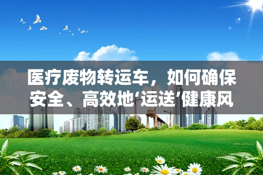 医疗废物转运车，如何确保安全、高效地‘运送’健康风险？