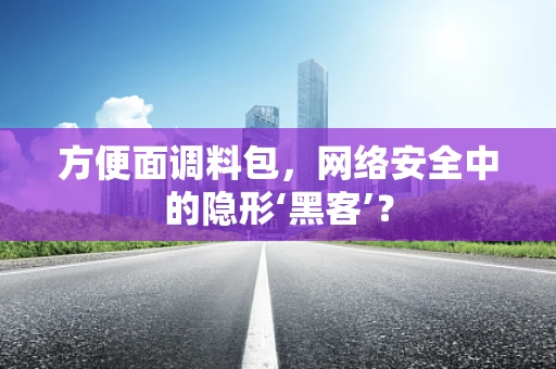 方便面调料包，网络安全中的隐形‘黑客’？