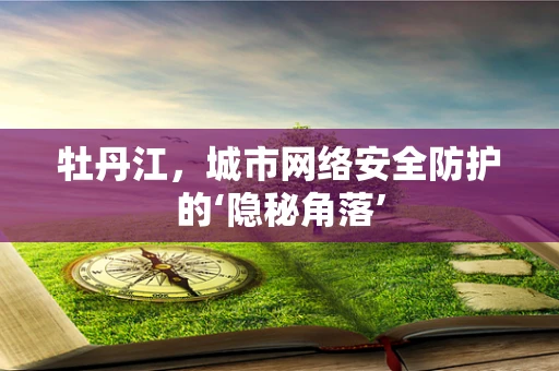 牡丹江，城市网络安全防护的‘隐秘角落’