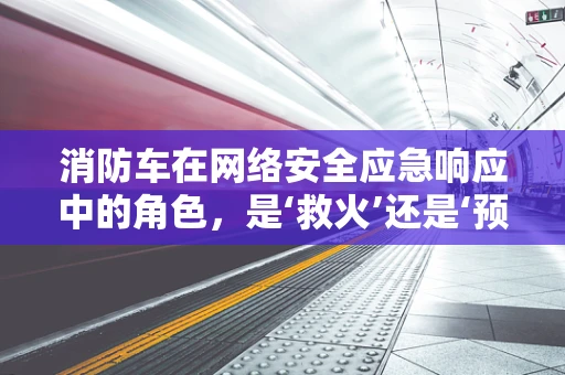 消防车在网络安全应急响应中的角色，是‘救火’还是‘预防’的象征？