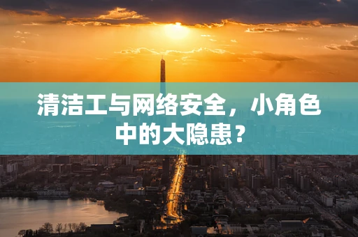 清洁工与网络安全，小角色中的大隐患？