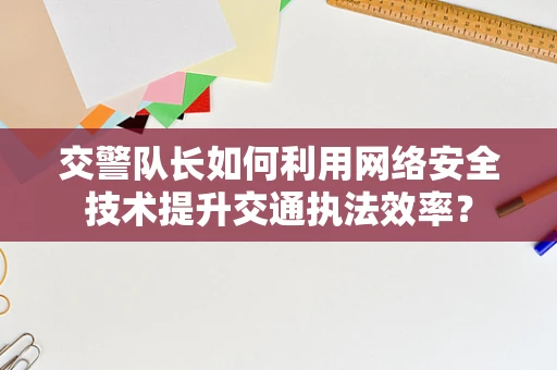 交警队长如何利用网络安全技术提升交通执法效率？