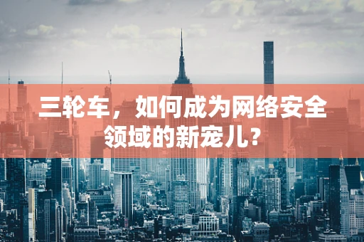 三轮车，如何成为网络安全领域的新宠儿？