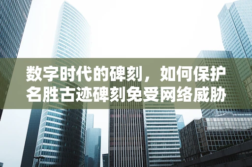 数字时代的碑刻，如何保护名胜古迹碑刻免受网络威胁？