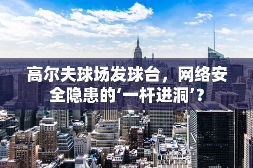 高尔夫球场发球台，网络安全隐患的‘一杆进洞’？