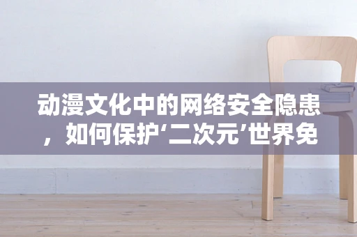 动漫文化中的网络安全隐患，如何保护‘二次元’世界免受威胁？