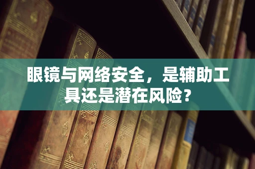 眼镜与网络安全，是辅助工具还是潜在风险？