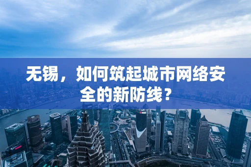 无锡，如何筑起城市网络安全的新防线？