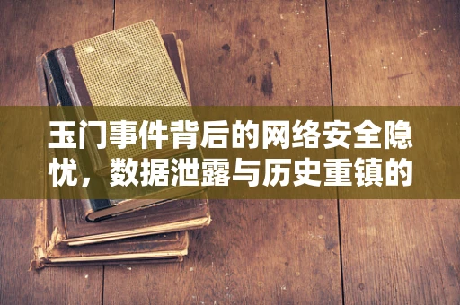 玉门事件背后的网络安全隐忧，数据泄露与历史重镇的未来