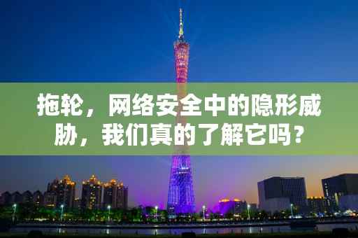拖轮，网络安全中的隐形威胁，我们真的了解它吗？