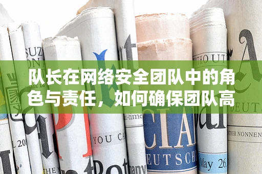 队长在网络安全团队中的角色与责任，如何确保团队高效运作？