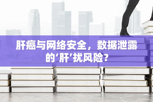 肝癌与网络安全，数据泄露的‘肝’扰风险？