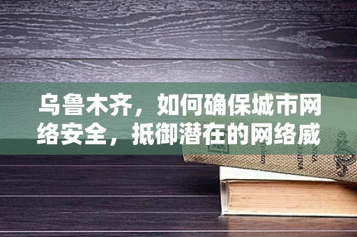 乌鲁木齐，如何确保城市网络安全，抵御潜在的网络威胁？