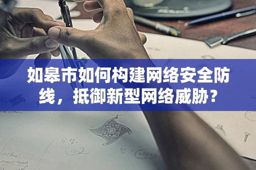 如皋市如何构建网络安全防线，抵御新型网络威胁？