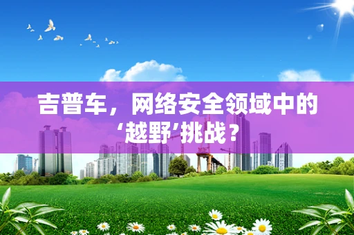 吉普车，网络安全领域中的‘越野’挑战？