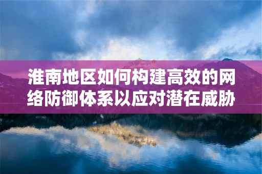 淮南地区如何构建高效的网络防御体系以应对潜在威胁？