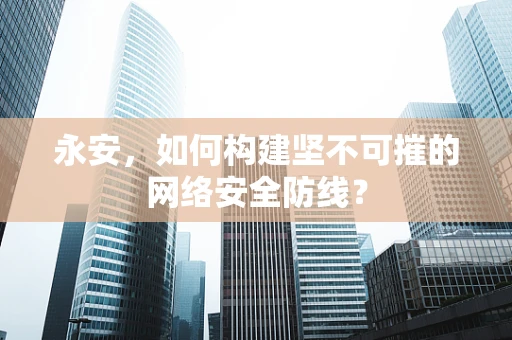 永安，如何构建坚不可摧的网络安全防线？