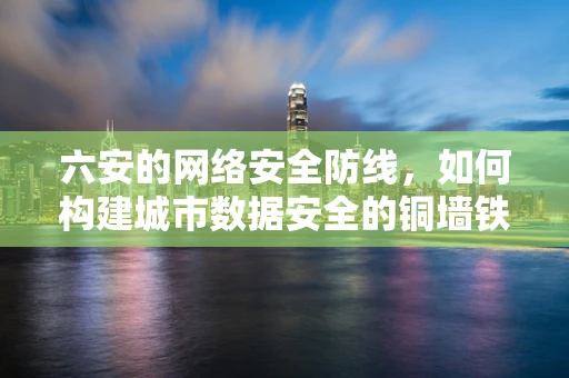 六安的网络安全防线，如何构建城市数据安全的铜墙铁壁？