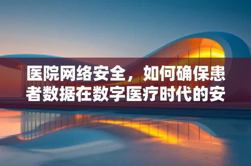 医院网络安全，如何确保患者数据在数字医疗时代的安全无虞？