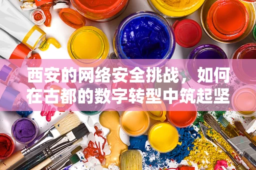 西安的网络安全挑战，如何在古都的数字转型中筑起坚不可摧的防线？