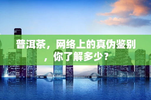 普洱茶，网络上的真伪鉴别，你了解多少？