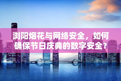 浏阳烟花与网络安全，如何确保节日庆典的数字安全？