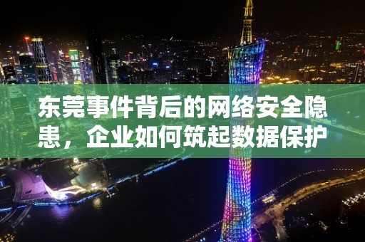 东莞事件背后的网络安全隐患，企业如何筑起数据保护的高墙？