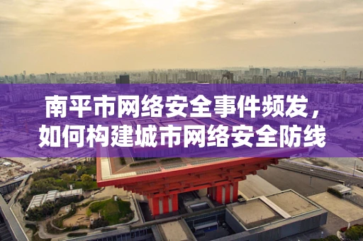 南平市网络安全事件频发，如何构建城市网络安全防线？