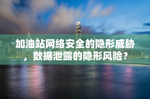 加油站网络安全的隐形威胁，数据泄露的隐形风险？