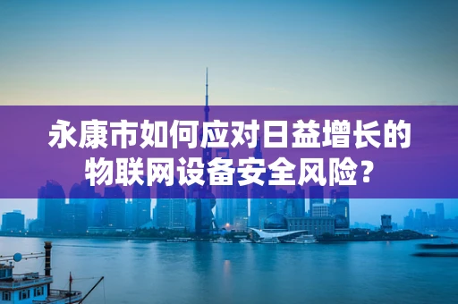 永康市如何应对日益增长的物联网设备安全风险？