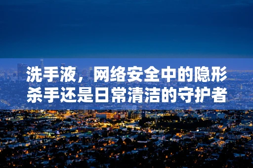 洗手液，网络安全中的隐形杀手还是日常清洁的守护者？