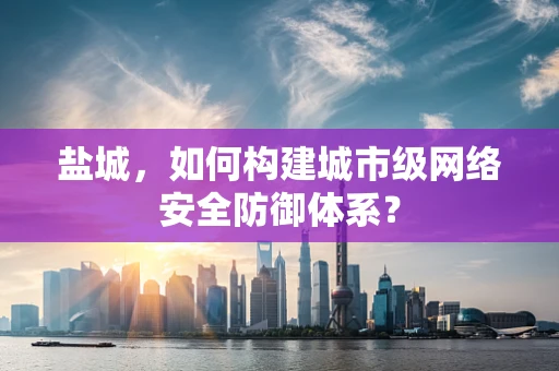 盐城，如何构建城市级网络安全防御体系？