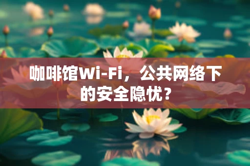 咖啡馆Wi-Fi，公共网络下的安全隐忧？