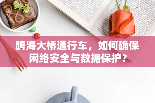 跨海大桥通行车，如何确保网络安全与数据保护？