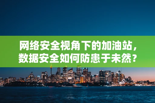 网络安全视角下的加油站，数据安全如何防患于未然？