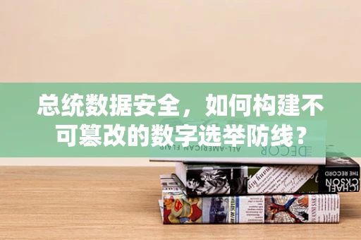 总统数据安全，如何构建不可篡改的数字选举防线？