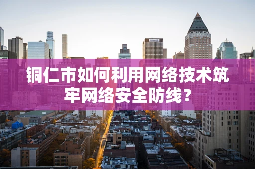 铜仁市如何利用网络技术筑牢网络安全防线？