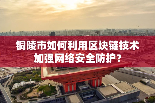 铜陵市如何利用区块链技术加强网络安全防护？