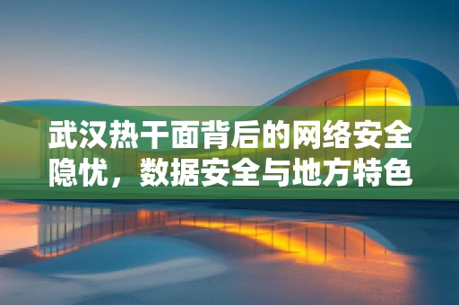 武汉热干面背后的网络安全隐忧，数据安全与地方特色美食的碰撞