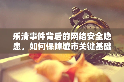乐清事件背后的网络安全隐患，如何保障城市关键基础设施免受网络攻击？