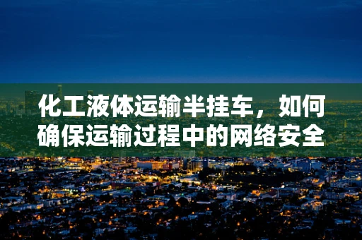 化工液体运输半挂车，如何确保运输过程中的网络安全？