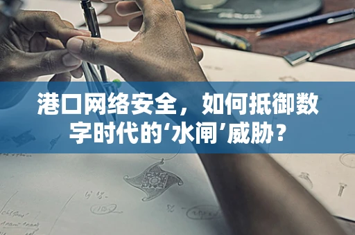 港口网络安全，如何抵御数字时代的‘水闸’威胁？