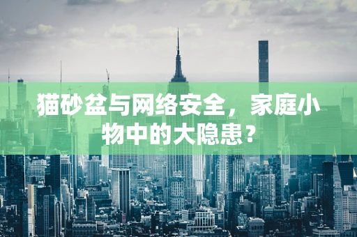 猫砂盆与网络安全，家庭小物中的大隐患？