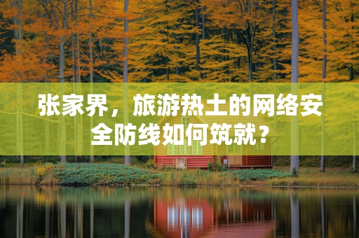 张家界，旅游热土的网络安全防线如何筑就？